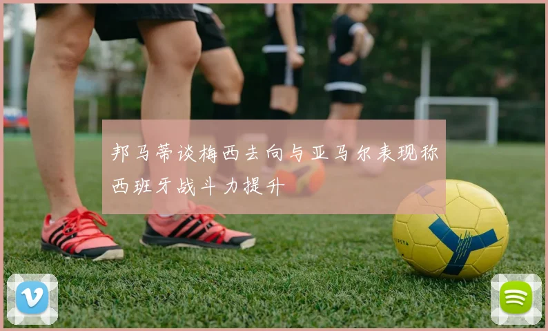 邦马蒂谈梅西去向与亚马尔表现称西班牙战斗力提升