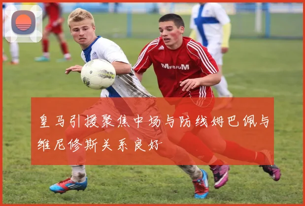 皇马引援聚焦中场与防线姆巴佩与维尼修斯关系良好