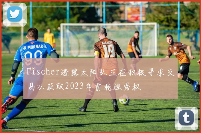 Fischer透露太阳队正在积极寻求交易以获取2023年首轮选秀权