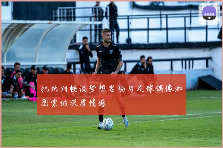 托纳利畅谈梦想客场与足球偶像加图索的深厚情感