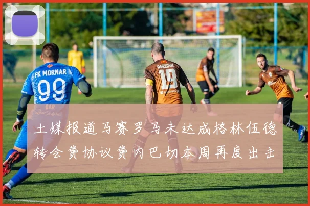 土媒报道马赛罗马未达成格林伍德转会费协议费内巴切本周再度出击