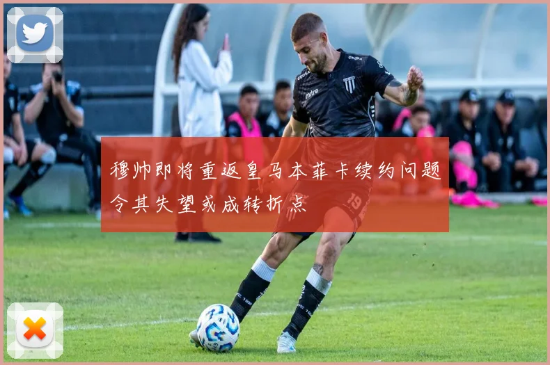 穆帅即将重返皇马本菲卡续约问题令其失望或成转折点
