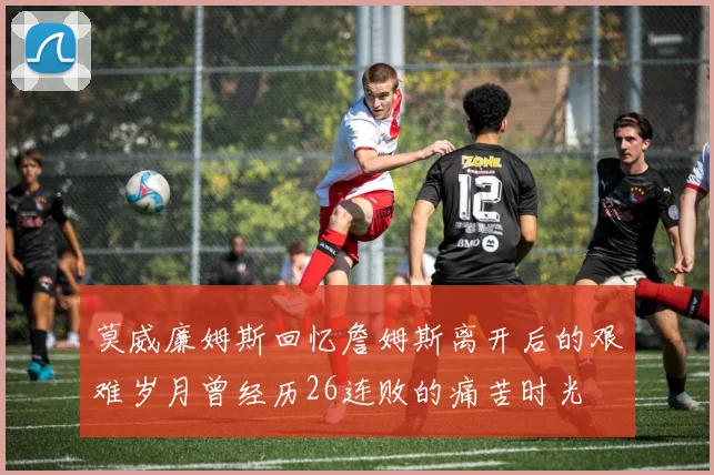 莫威廉姆斯回忆詹姆斯离开后的艰难岁月曾经历26连败的痛苦时光