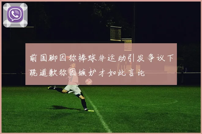 前国脚因称棒球非运动引发争议下跪道歉称因嫉妒才如此言论
