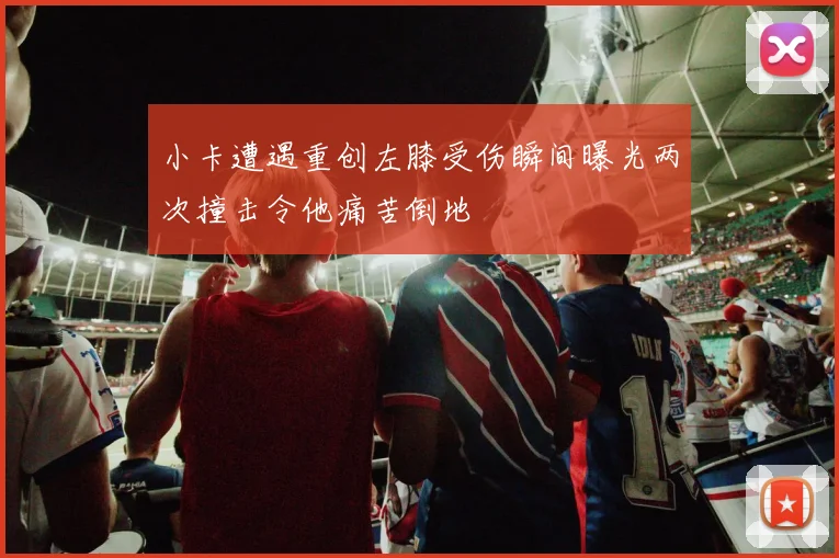 小卡遭遇重创左膝受伤瞬间曝光两次撞击令他痛苦倒地