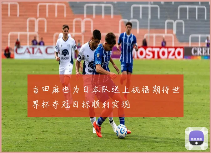 吉田麻也为日本队送上祝福期待世界杯夺冠目标顺利实现