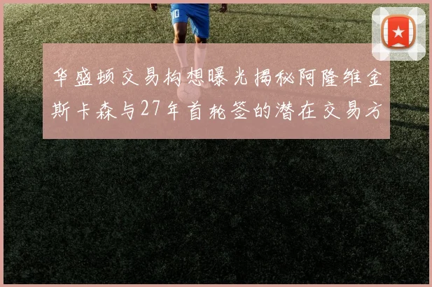 华盛顿交易构想曝光揭秘阿隆维金斯卡森与27年首轮签的潜在交易方案