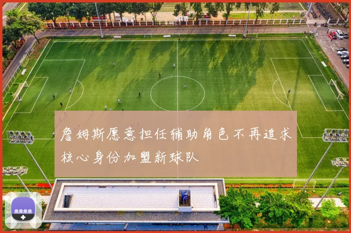 詹姆斯愿意担任辅助角色不再追求核心身份加盟新球队