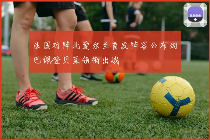 法国对阵北爱尔兰首发阵容公布姆巴佩登贝莱领衔出战