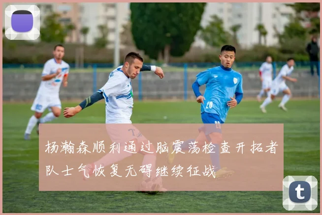 杨瀚森顺利通过脑震荡检查开拓者队士气恢复无碍继续征战