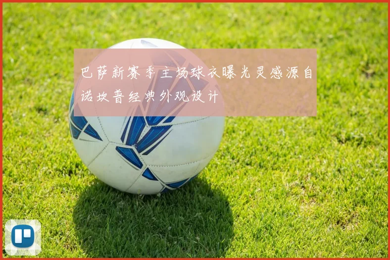 巴萨新赛季主场球衣曝光灵感源自诺坎普经典外观设计