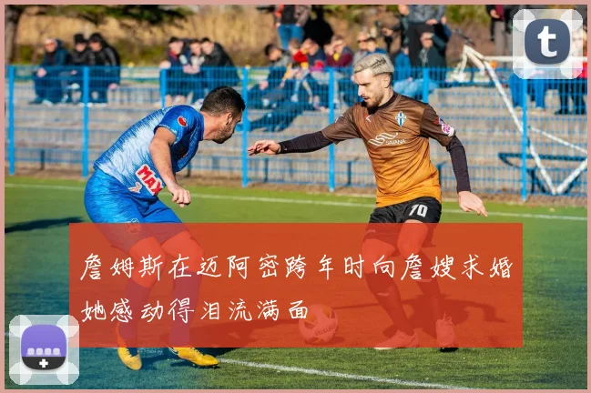 詹姆斯在迈阿密跨年时向詹嫂求婚她感动得泪流满面