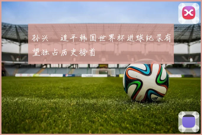 孙兴慜追平韩国世界杯进球纪录有望独占历史榜首