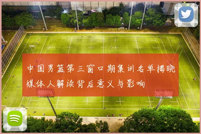 中国男篮第三窗口期集训名单揭晓媒体人解读背后意义与影响