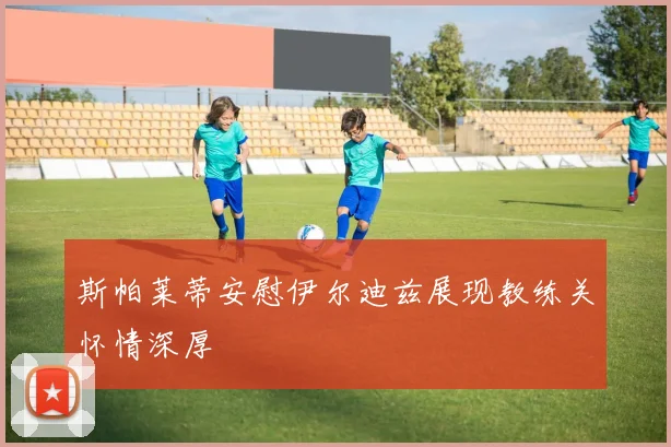 斯帕莱蒂安慰伊尔迪兹展现教练关怀情深厚