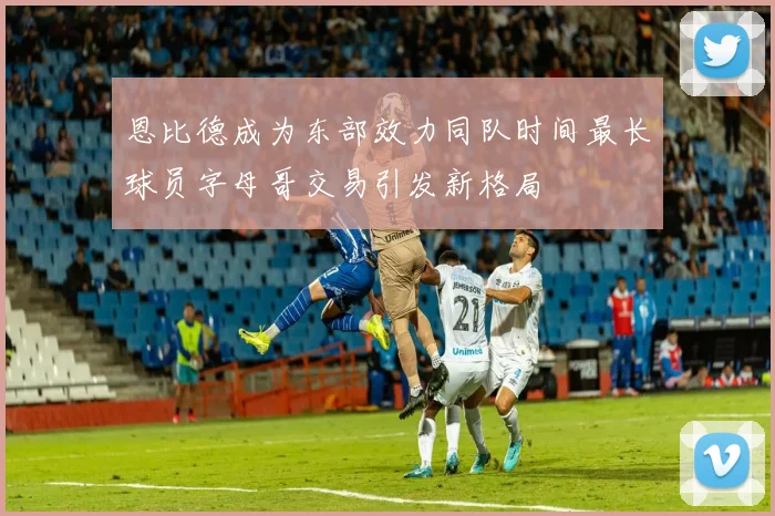 恩比德成为东部效力同队时间最长球员字母哥交易引发新格局