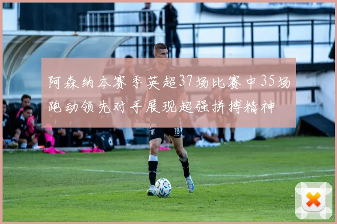 阿森纳本赛季英超37场比赛中35场跑动领先对手展现超强拼搏精神