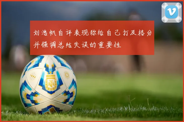 刘浩帆自评表现称给自己打及格分并强调总结失误的重要性