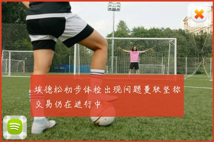 埃德松初步体检出现问题曼联坚称交易仍在进行中