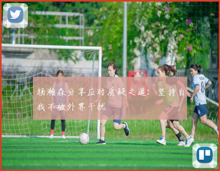 杨瀚森分享应对质疑之道：坚持自我不被外界干扰