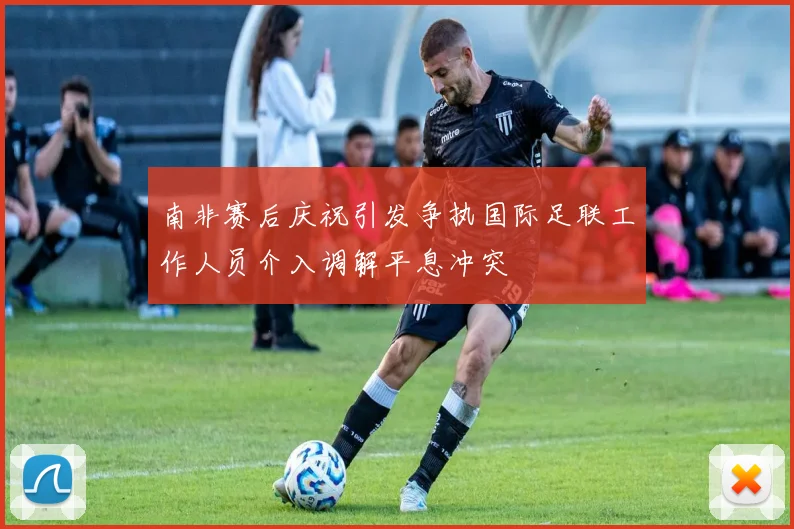 南非赛后庆祝引发争执国际足联工作人员介入调解平息冲突