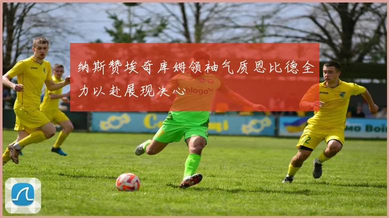 纳斯赞埃奇库姆领袖气质恩比德全力以赴展现决心